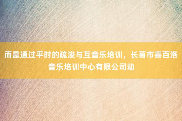 而是通过平时的疏浚与互音乐培训,长葛市喜百洛音乐培训中心有限公司动