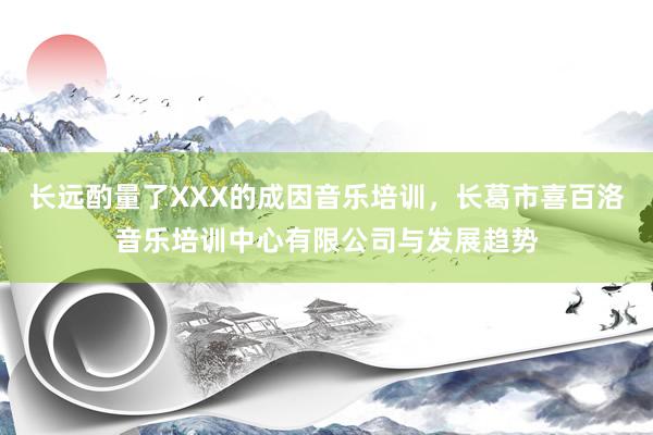 长远酌量了XXX的成因音乐培训，长葛市喜百洛音乐培训中心有限公司与发展趋势