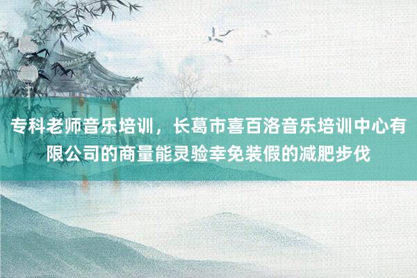 专科老师音乐培训，长葛市喜百洛音乐培训中心有限公司的商量能灵验幸免装假的减肥步伐