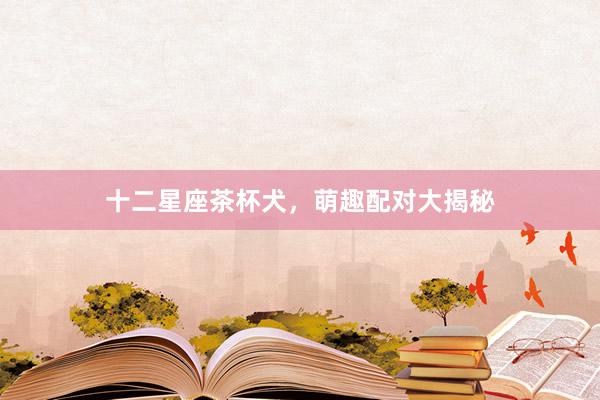 十二星座茶杯犬，萌趣配对大揭秘